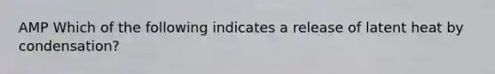 AMP Which of the following indicates a release of latent heat by condensation?