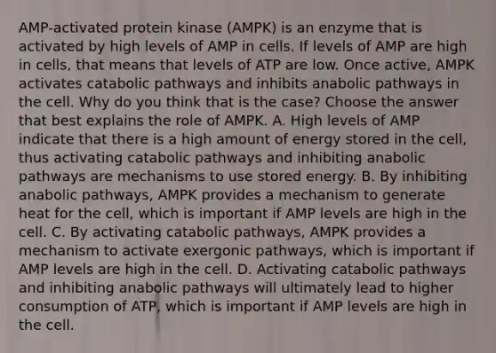 AMP-activated protein kinase (AMPK) is an enzyme that is activated by high levels of AMP in cells. If levels of AMP are high in cells, that means that levels of ATP are low. Once active, AMPK activates catabolic pathways and inhibits anabolic pathways in the cell. Why do you think that is the case? Choose the answer that best explains the role of AMPK. A. High levels of AMP indicate that there is a high amount of energy stored in the cell, thus activating catabolic pathways and inhibiting anabolic pathways are mechanisms to use stored energy. B. By inhibiting anabolic pathways, AMPK provides a mechanism to generate heat for the cell, which is important if AMP levels are high in the cell. C. By activating catabolic pathways, AMPK provides a mechanism to activate exergonic pathways, which is important if AMP levels are high in the cell. D. Activating catabolic pathways and inhibiting anabolic pathways will ultimately lead to higher consumption of ATP, which is important if AMP levels are high in the cell.