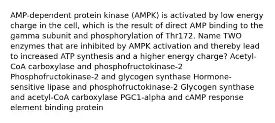 AMP-dependent protein kinase (AMPK) is activated by low energy charge in the cell, which is the result of direct AMP binding to the gamma subunit and phosphorylation of Thr172. Name TWO enzymes that are inhibited by AMPK activation and thereby lead to increased ATP synthesis and a higher energy charge? Acetyl-CoA carboxylase and phosphofructokinase-2 Phosphofructokinase-2 and glycogen synthase Hormone-sensitive lipase and phosphofructokinase-2 Glycogen synthase and acetyl-CoA carboxylase PGC1-alpha and cAMP response element binding protein