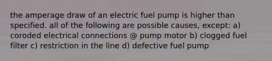 the amperage draw of an electric fuel pump is higher than specified. all of the following are possible causes, except: a) coroded electrical connections @ pump motor b) clogged fuel filter c) restriction in the line d) defective fuel pump