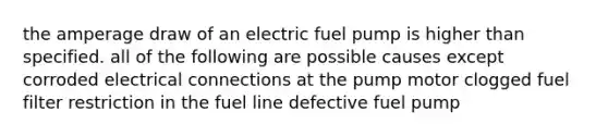 the amperage draw of an electric fuel pump is higher than specified. all of the following are possible causes except corroded electrical connections at the pump motor clogged fuel filter restriction in the fuel line defective fuel pump