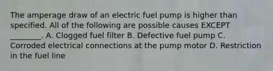 The amperage draw of an electric fuel pump is higher than specified. All of the following are possible causes EXCEPT ________. A. Clogged fuel filter B. Defective fuel pump C. Corroded electrical connections at the pump motor D. Restriction in the fuel line