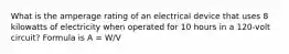 What is the amperage rating of an electrical device that uses 8 kilowatts of electricity when operated for 10 hours in a 120-volt circuit? Formula is A = W/V