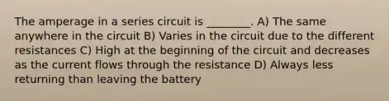 The amperage in a series circuit is ________. A) The same anywhere in the circuit B) Varies in the circuit due to the different resistances C) High at the beginning of the circuit and decreases as the current flows through the resistance D) Always less returning than leaving the battery