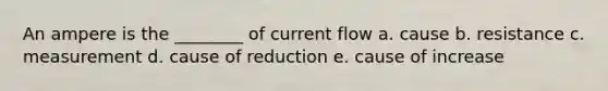 An ampere is the ________ of current flow a. cause b. resistance c. measurement d. cause of reduction e. cause of increase