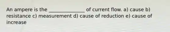 An ampere is the _______________ of current flow. a) cause b) resistance c) measurement d) cause of reduction e) cause of increase