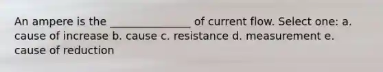 An ampere is the _______________ of current flow. Select one: a. cause of increase b. cause c. resistance d. measurement e. cause of reduction