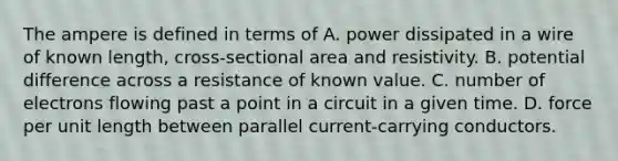 The ampere is defined in terms of A. power dissipated in a wire of known length, cross-sectional area and resistivity. B. potential difference across a resistance of known value. C. number of electrons flowing past a point in a circuit in a given time. D. force per unit length between parallel current-carrying conductors.