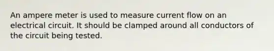 An ampere meter is used to measure current flow on an electrical circuit. It should be clamped around all conductors of the circuit being tested.