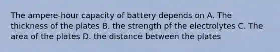 The ampere-hour capacity of battery depends on A. The thickness of the plates B. the strength pf the electrolytes C. The area of the plates D. the distance between the plates