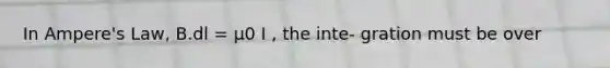 In Ampere's Law, B.dl = μ0 I , the inte- gration must be over