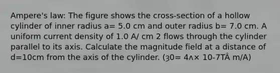 Ampere's law: The figure shows the cross-section of a hollow cylinder of inner radius a= 5.0 cm and outer radius b= 7.0 cm. A uniform current density of 1.0 A/ cm 2 flows through the cylinder parallel to its axis. Calculate the magnitude field at a distance of d=10cm from the axis of the cylinder. (ȝ0= 4ʌ× 10-7TÂ m/A)