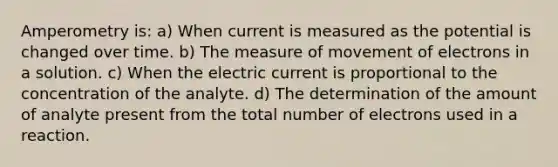 Amperometry is: a) When current is measured as the potential is changed over time. b) The measure of movement of electrons in a solution. c) When the electric current is proportional to the concentration of the analyte. d) The determination of the amount of analyte present from the total number of electrons used in a reaction.