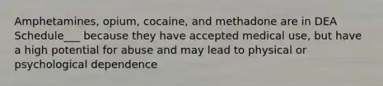 Amphetamines, opium, cocaine, and methadone are in DEA Schedule___ because they have accepted medical use, but have a high potential for abuse and may lead to physical or psychological dependence