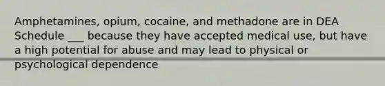 Amphetamines, opium, cocaine, and methadone are in DEA Schedule ___ because they have accepted medical use, but have a high potential for abuse and may lead to physical or psychological dependence