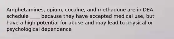 Amphetamines, opium, cocaine, and methadone are in DEA schedule ____ because they have accepted medical use, but have a high potential for abuse and may lead to physical or psychological dependence