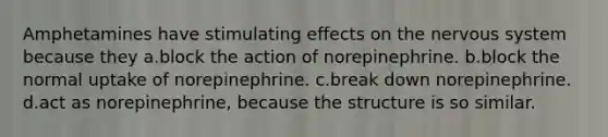 Amphetamines have stimulating effects on the <a href='https://www.questionai.com/knowledge/kThdVqrsqy-nervous-system' class='anchor-knowledge'>nervous system</a> because they a.block the action of norepinephrine. b.block the normal uptake of norepinephrine. c.break down norepinephrine. d.act as norepinephrine, because the structure is so similar.