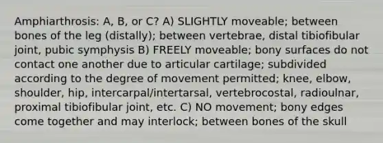 Amphiarthrosis: A, B, or C? A) SLIGHTLY moveable; between bones of the leg (distally); between vertebrae, distal tibiofibular joint, pubic symphysis B) FREELY moveable; bony surfaces do not contact one another due to articular cartilage; subdivided according to the degree of movement permitted; knee, elbow, shoulder, hip, intercarpal/intertarsal, vertebrocostal, radioulnar, proximal tibiofibular joint, etc. C) NO movement; bony edges come together and may interlock; between bones of the skull