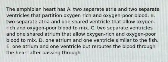 The amphibian heart has A. two separate atria and two separate ventricles that partition oxygen-rich and oxygen-poor blood. B. two separate atria and one shared ventricle that allow oxygen-rich and oxygen-poor blood to mix. C. two separate ventricles and one shared atrium that allow oxygen-rich and oxygen-poor blood to mix. D. one atrium and one ventricle similar to the fish. E. one atrium and one ventricle but reroutes the blood through the heart after passing through