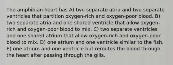 The amphibian heart has A) two separate atria and two separate ventricles that partition oxygen-rich and oxygen-poor blood. B) two separate atria and one shared ventricle that allow oxygen-rich and oxygen-poor blood to mix. C) two separate ventricles and one shared atrium that allow oxygen-rich and oxygen-poor blood to mix. D) one atrium and one ventricle similar to the fish. E) one atrium and one ventricle but reroutes <a href='https://www.questionai.com/knowledge/k7oXMfj7lk-the-blood' class='anchor-knowledge'>the blood</a> through <a href='https://www.questionai.com/knowledge/kya8ocqc6o-the-heart' class='anchor-knowledge'>the heart</a> after passing through the gills.