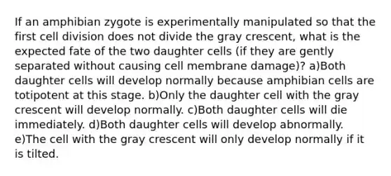 If an amphibian zygote is experimentally manipulated so that the first cell division does not divide the gray crescent, what is the expected fate of the two daughter cells (if they are gently separated without causing cell membrane damage)? a)Both daughter cells will develop normally because amphibian cells are totipotent at this stage. b)Only the daughter cell with the gray crescent will develop normally. c)Both daughter cells will die immediately. d)Both daughter cells will develop abnormally. e)The cell with the gray crescent will only develop normally if it is tilted.