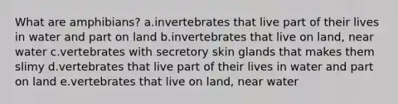 What are amphibians? a.invertebrates that live part of their lives in water and part on land b.invertebrates that live on land, near water c.vertebrates with secretory skin glands that makes them slimy d.vertebrates that live part of their lives in water and part on land e.vertebrates that live on land, near water