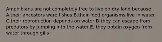 Amphibians are not completely free to live on dry land because A.their ancestors were fishes B.their food organisms live in water C.their reproduction depends on water D.they can escape from predators by jumping into the water E. they obtain oxygen from water through gills