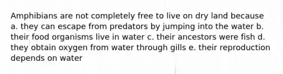 Amphibians are not completely free to live on dry land because a. they can escape from predators by jumping into the water b. their food organisms live in water c. their ancestors were fish d. they obtain oxygen from water through gills e. their reproduction depends on water