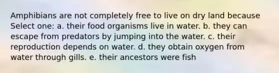 Amphibians are not completely free to live on dry land because Select one: a. their food organisms live in water. b. they can escape from predators by jumping into the water. c. their reproduction depends on water. d. they obtain oxygen from water through gills. e. their ancestors were fish