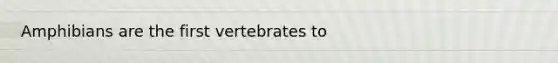 Amphibians are the first vertebrates to