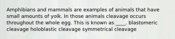 Amphibians and mammals are examples of animals that have small amounts of yolk. In those animals cleavage occurs throughout the whole egg. This is known as ____. blastomeric cleavage holoblastic cleavage symmetrical cleavage