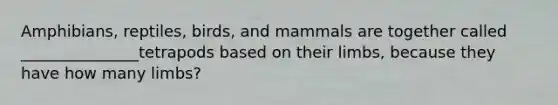 Amphibians, reptiles, birds, and mammals are together called _______________tetrapods based on their limbs, because they have how many limbs?