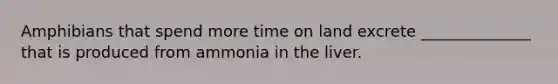 Amphibians that spend more time on land excrete ______________ that is produced from ammonia in the liver.