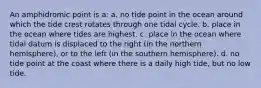 An amphidromic point is a: a. no tide point in the ocean around which the tide crest rotates through one tidal cycle. b. place in the ocean where tides are highest. c. place in the ocean where tidal datum is displaced to the right (in the northern hemisphere), or to the left (in the southern hemisphere). d. no tide point at the coast where there is a daily high tide, but no low tide.