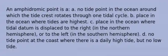 An amphidromic point is a: a. no tide point in the ocean around which the tide crest rotates through one tidal cycle. b. place in the ocean where tides are highest. c. place in the ocean where tidal datum is displaced to the right (in the northern hemisphere), or to the left (in the southern hemisphere). d. no tide point at the coast where there is a daily high tide, but no low tide.