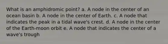 What is an amphidromic point? a. A node in the center of an ocean basin b. A node in the center of Earth. c. A node that indicates the peak in a tidal wave's crest. d. A node in the center of the Earth-moon orbit e. A node that indicates the center of a wave's trough