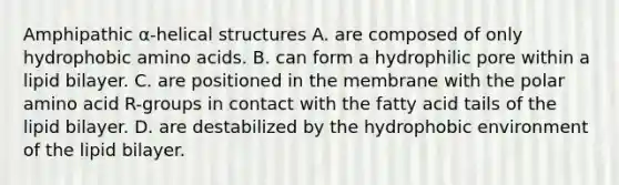 Amphipathic α-helical structures A. are composed of only hydrophobic amino acids. B. can form a hydrophilic pore within a lipid bilayer. C. are positioned in the membrane with the polar amino acid R-groups in contact with the fatty acid tails of the lipid bilayer. D. are destabilized by the hydrophobic environment of the lipid bilayer.