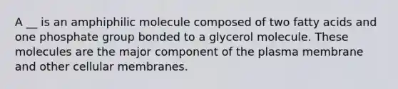 A __ is an amphiphilic molecule composed of two fatty acids and one phosphate group bonded to a glycerol molecule. These molecules are the major component of the plasma membrane and other cellular membranes.