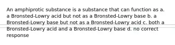 An amphiprotic substance is a substance that can function as a. a Bronsted-Lowry acid but not as a Bronsted-Lowry base b. a Bronsted-Lowry base but not as a Bronsted-Lowry acid c. both a Bronsted-Lowry acid and a Bronsted-Lowry base d. no correct response