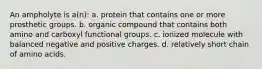 An ampholyte is a(n): a. protein that contains one or more prosthetic groups. b. organic compound that contains both amino and carboxyl functional groups. c. ionized molecule with balanced negative and positive charges. d. relatively short chain of amino acids.