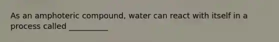 As an amphoteric compound, water can react with itself in a process called __________