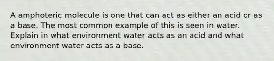 A amphoteric molecule is one that can act as either an acid or as a base. The most common example of this is seen in water. Explain in what environment water acts as an acid and what environment water acts as a base.