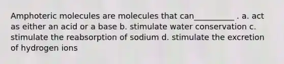 Amphoteric molecules are molecules that can__________ . a. act as either an acid or a base b. stimulate water conservation c. stimulate the reabsorption of sodium d. stimulate the excretion of hydrogen ions