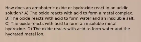 How does an amphoteric oxide or hydroxide react in an acidic solution? A) The oxide reacts with acid to form a metal complex. B) The oxide reacts with acid to form water and an insoluble salt. C) The oxide reacts with acid to form an insoluble metal hydroxide. D) The oxide reacts with acid to form water and the hydrated metal ion.