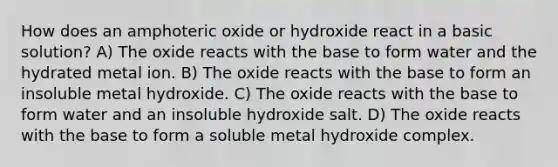 How does an amphoteric oxide or hydroxide react in a basic solution? A) The oxide reacts with the base to form water and the hydrated metal ion. B) The oxide reacts with the base to form an insoluble metal hydroxide. C) The oxide reacts with the base to form water and an insoluble hydroxide salt. D) The oxide reacts with the base to form a soluble metal hydroxide complex.