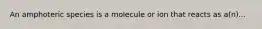 An amphoteric species is a molecule or ion that reacts as a(n)...