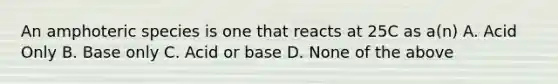 An amphoteric species is one that reacts at 25C as a(n) A. Acid Only B. Base only C. Acid or base D. None of the above