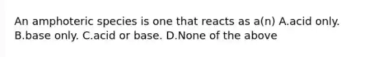 An amphoteric species is one that reacts as a(n) A.acid only. B.base only. C.acid or base. D.None of the above