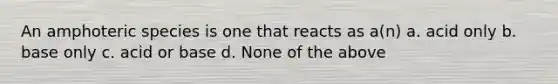 An amphoteric species is one that reacts as a(n) a. acid only b. base only c. acid or base d. None of the above