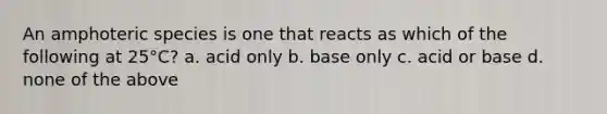 An amphoteric species is one that reacts as which of the following at 25°C? a. acid only b. base only c. acid or base d. none of the above